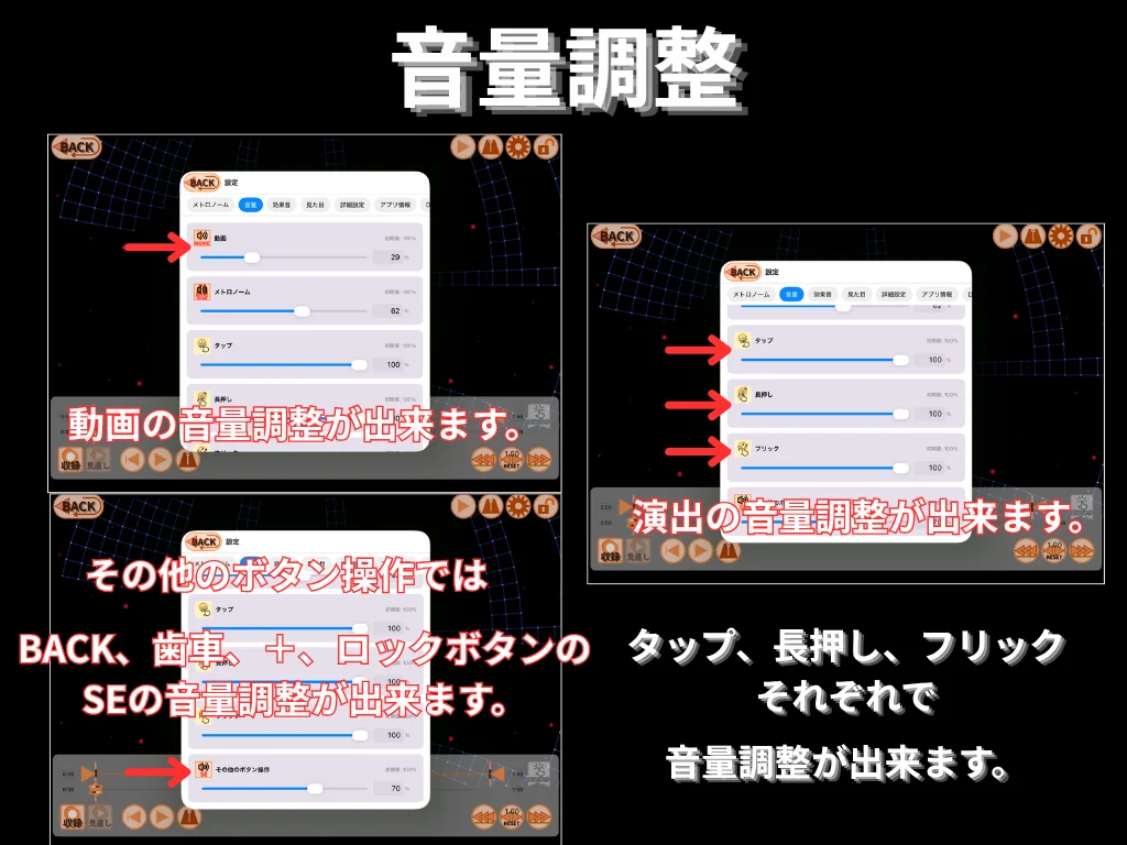 音量調整。 動画の音量を調整できます。 タップ・長押し・フリックそれぞれの効果音 (SE) の音量、 BACK・設定・ロックボタン等の操作音 (SE) の音量も調整出来ます。