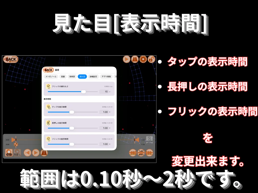 見た目 (表示時間)。 タップ・長押し・フリックの表示時間を変更出来ます。 範囲は 0.10 秒〜2 秒です。