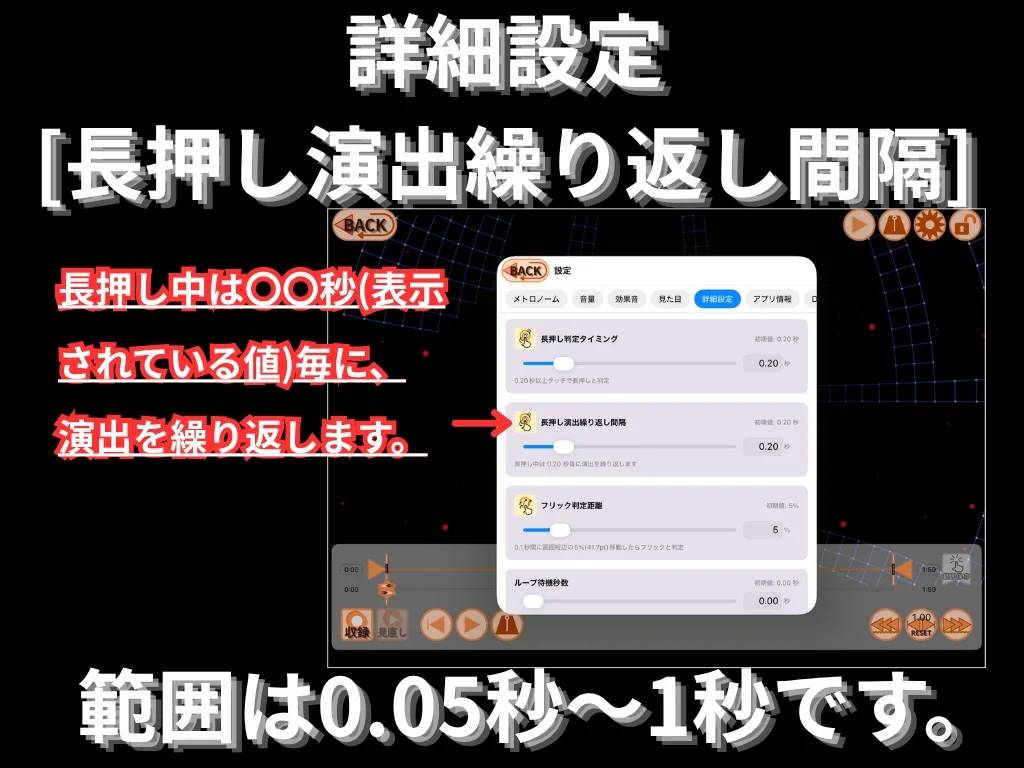 詳細設定 (長押し演出繰り返し間隔)。 長押し中に表示されている値の秒数ごとに演出を繰り返します。 範囲は 0.05 秒〜1 秒。
