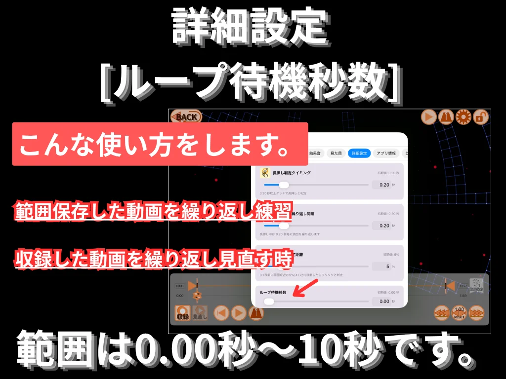 詳細設定 (ループ待機秒数)。 範囲保存した動画を繰り返し練習する時、 収録した動画を繰り返し見直す時に使います。 範囲は 0.00 秒〜10 秒。